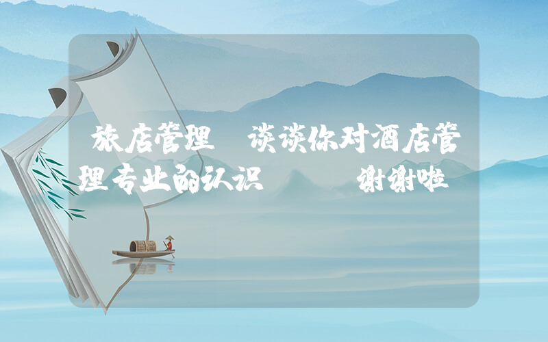 旅店管理(谈谈你对酒店管理专业的认识？？ 谢谢啦)